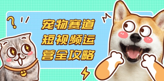 （14345期）宠物赛道短视频运营全攻略，选品拍摄剪辑实操，实现流量到收益转化-阿强资源站