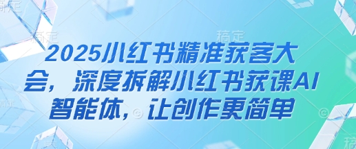 2025小红书精准获客大会，深度拆解小红书获课AI智能体，让创作更简单-阿强资源站