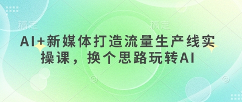 AI+新媒体打造流量生产线实操课，换个思路玩转AI-阿强资源站