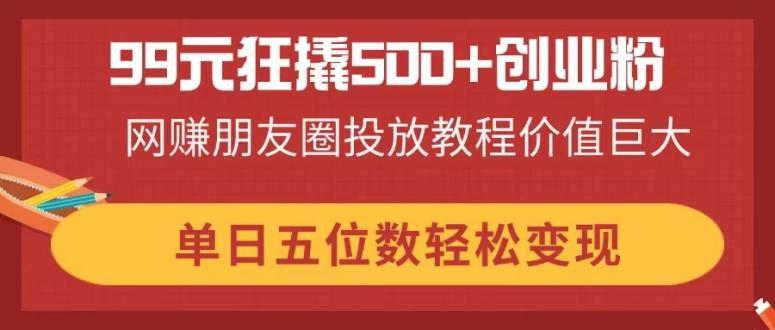 （14247期）99元狂撬500+创业粉，网赚朋友圈投放教程价值巨大，单日五位数轻松变现-阿强资源站